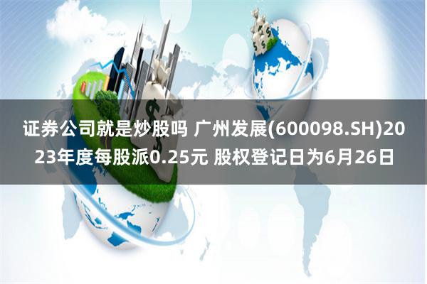 证券公司就是炒股吗 广州发展(600098.SH)2023年度每股派0.25元 股权登记日为6月26日