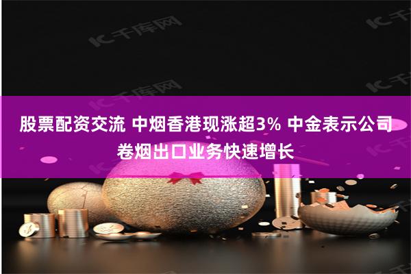 股票配资交流 中烟香港现涨超3% 中金表示公司卷烟出口业务快速增长