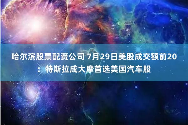 哈尔滨股票配资公司 7月29日美股成交额前20：特斯拉成大摩首选美国汽车股