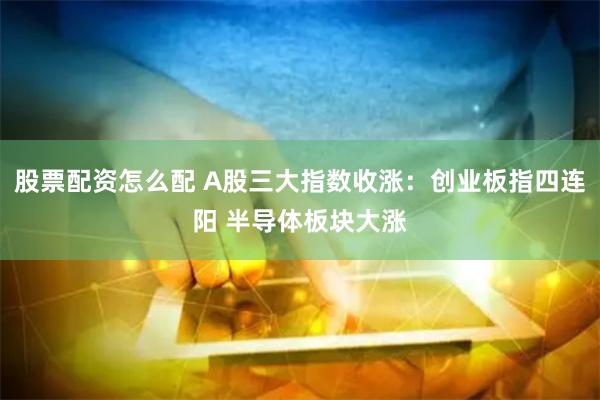 股票配资怎么配 A股三大指数收涨：创业板指四连阳 半导体板块大涨