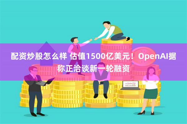 配资炒股怎么样 估值1500亿美元！OpenAI据称正洽谈新一轮融资