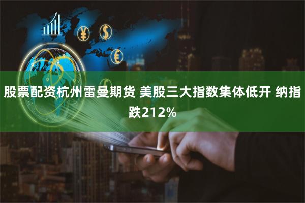 股票配资杭州雷曼期货 美股三大指数集体低开 纳指跌212%