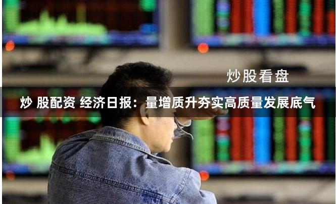 炒 股配资 经济日报：量增质升夯实高质量发展底气