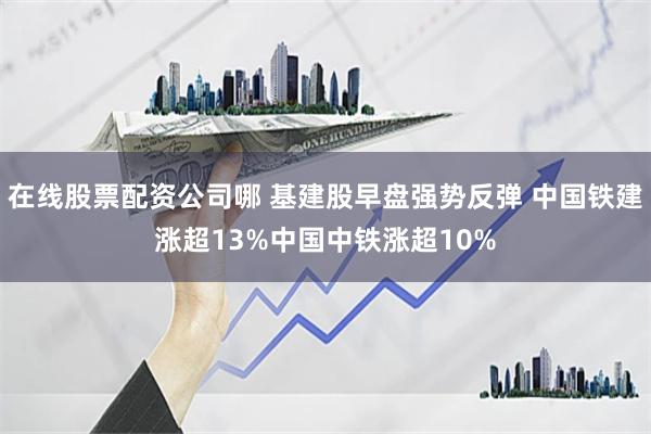 在线股票配资公司哪 基建股早盘强势反弹 中国铁建涨超13%中国中铁涨超10%