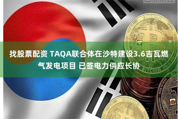 找股票配资 TAQA联合体在沙特建设3.6吉瓦燃气发电项目 已签电力供应长协